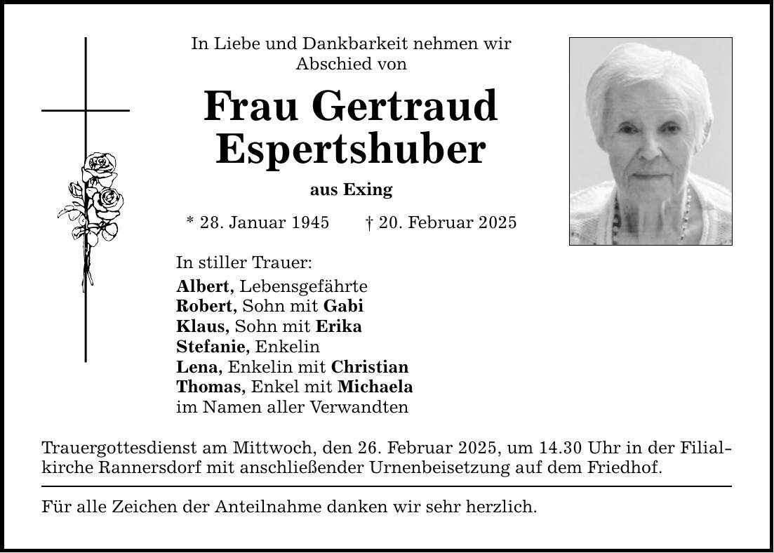 In Liebe und Dankbarkeit nehmen wir Abschied von Frau Gertraud Espertshuber aus Exing * 28. Januar 1945 _ 20. Februar 2025 In stiller Trauer: Albert, Lebensgefährte Robert, Sohn mit Gabi Klaus, Sohn mit Erika Stefanie, Enkelin Lena, Enkelin mit Christian Thomas, Enkel mit Michaela im Namen aller Verwandten Trauergottesdienst am Mittwoch, den 26. Februar 2025, um 14.30 Uhr in der Filialkirche Rannersdorf mit anschließender Urnenbeisetzung auf dem Friedhof. Für alle Zeichen der Anteilnahme danken wir sehr herzlich.