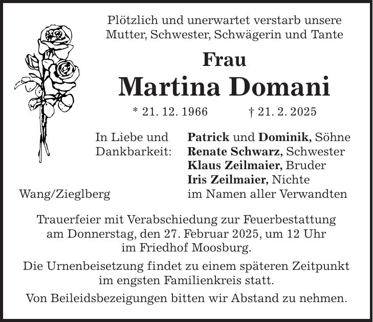  Plötzlich und unerwartet verstarb unsere Mutter, Schwester, Schwägerin und Tante Frau Martina Domani * 21. 12. 1966 + 21. 2. 2025 In Liebe und Patrick und Dominik, Söhne Dankbarkeit: Renate Schwarz, Schwester Klaus Zeilmaier, Bruder Iris Zeilmaier, Nichte Wang/Zieglberg im Namen aller Verwandten Trauerfeier mit Verabschiedung zur Feuerbestattung am Donnerstag, den 27. Februar 2025, um 12 Uhr im Friedhof Moosburg. Die Urnenbeisetzung findet zu einem späteren Zeitpunkt im engsten Familienkreis statt. Von Beileidsbezeigungen bitten wir Abstand zu nehmen. 