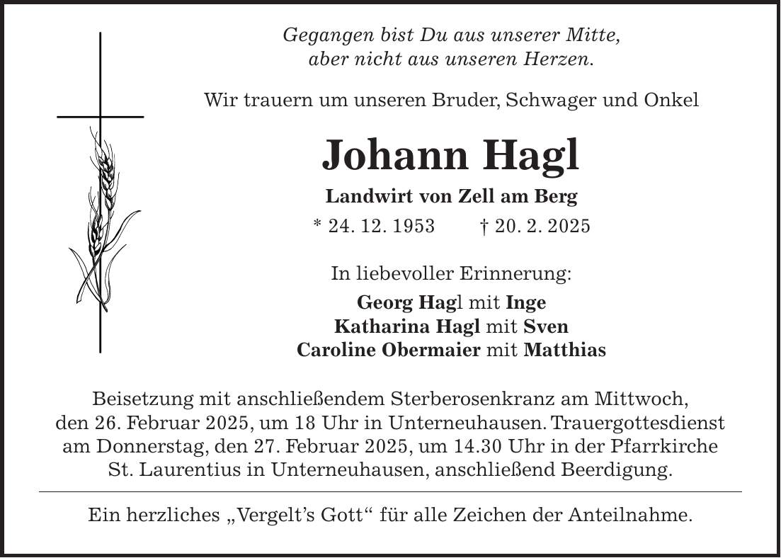  Gegangen bist Du aus unserer Mitte, aber nicht aus unseren Herzen. Wir trauern um unseren Bruder, Schwager und Onkel Johann Hagl Landwirt von Zell am Berg * 24. 12. 1953 + 20. 2. 2025 In liebevoller Erinnerung: Georg Hagl mit Inge Katharina Hagl mit Sven Caroline Obermaier mit Matthias Beisetzung mit anschließendem Sterberosenkranz am Mittwoch, den 26. Februar 2025, um 18 Uhr in Unterneuhausen. Trauergottesdienst am Donnerstag, den 27. Februar 2025, um 14.30 Uhr in der Pfarrkirche St. Laurentius in Unterneuhausen, anschließend Beerdigung. Ein herzliches 'Vergelt's Gott' für alle Zeichen der Anteilnahme. 