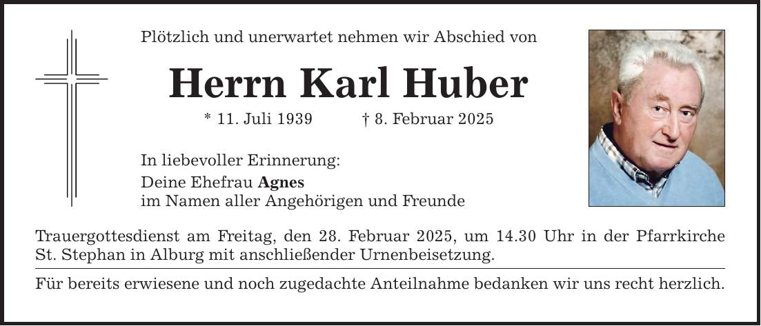 Plötzlich und unerwartet nehmen wir Abschied von Herrn Karl Huber * 11. Juli 1939 _ 8. Februar 2025 In liebevoller Erinnerung: Deine Ehefrau Agnes im Namen aller Angehörigen und Freunde Trauergottesdienst am Freitag, den 28. Februar 2025, um 14.30 Uhr in der Pfarrkirche St. Stephan in Alburg mit anschließender Urnenbeisetzung. Für bereits erwiesene und noch zugedachte Anteilnahme bedanken wir uns recht herzlich.