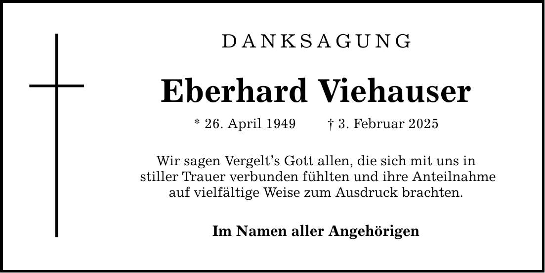 DANKSAGUNG Eberhard Viehauser * 26. April 1949 _ 3. Februar 2025 Wir sagen Vergelt's Gott allen, die sich mit uns in stiller Trauer verbunden fühlten und ihre Anteilnahme auf vielfältige Weise zum Ausdruck brachten. Im Namen aller Angehörigen