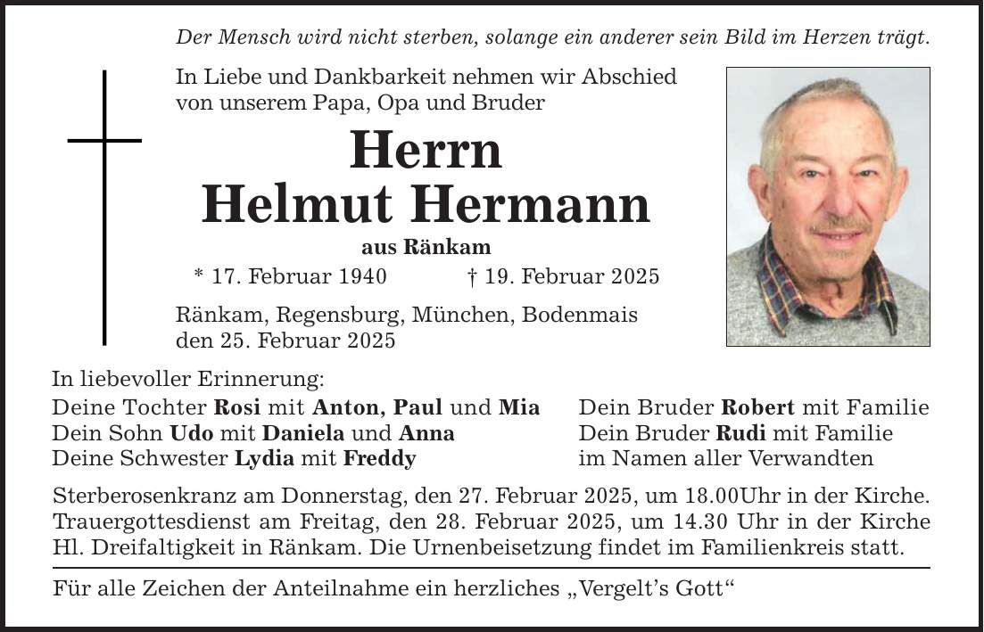 Der Mensch wird nicht sterben, solange ein anderer sein Bild im Herzen trägt.In Liebe und Dankbarkeit nehmen wir Abschied von unserem Papa, Opa und BruderHerrnHelmut Hermannaus Ränkam* 17. Februar 1940 _ 19. Februar 2025Ränkam, Regensburg, München, Bodenmaisden 25. Februar 2025In liebevoller Erinnerung: Deine Tochter Rosi mit Anton, Paul und Mia Dein Bruder Robert mit FamilieDein Sohn Udo mit Daniela und Anna Dein Bruder Rudi mit FamilieDeine Schwester Lydia mit Freddy im Namen aller Verwandten Sterberosenkranz am Donnerstag, den 27. Februar 2025, um 18.00Uhr in der Kirche.Trauergottesdienst am Freitag, den 28. Februar 2025, um 14.30 Uhr in der Kirche Hl. Dreifaltigkeit in Ränkam. Die Urnenbeisetzung findet im Familienkreis statt.Für alle Zeichen der Anteilnahme ein herzliches 