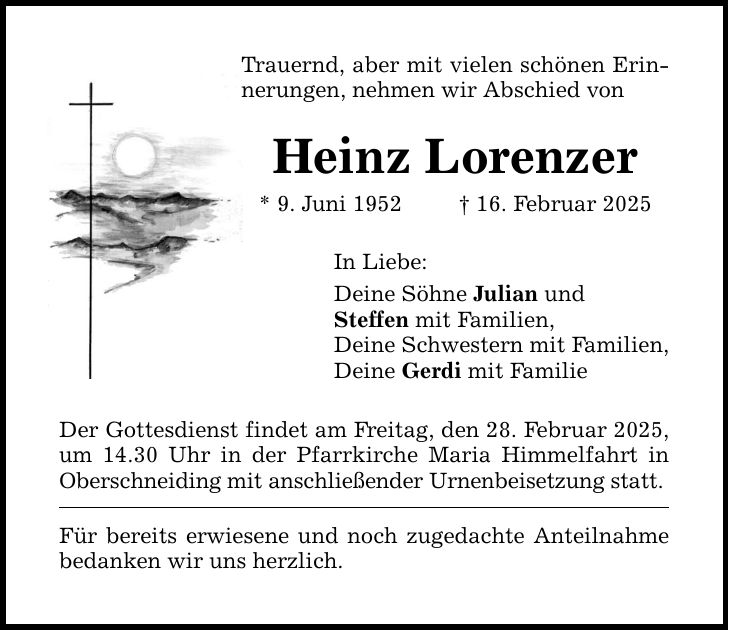 Trauernd, aber mit vielen schönen Erinnerungen, nehmen wir Abschied von Heinz Lorenzer * 9. Juni 1952 _ 16. Februar 2025 In Liebe: Deine Söhne Julian und Steffen mit Familien, Deine Schwestern mit Familien, Deine Gerdi mit Familie Der Gottesdienst findet am Freitag, den 28. Februar 2025, um 14.30 Uhr in der Pfarrkirche Maria Himmelfahrt in Oberschneiding mit anschließender Urnenbeisetzung statt. Für bereits erwiesene und noch zugedachte Anteilnahme bedanken wir uns herzlich.