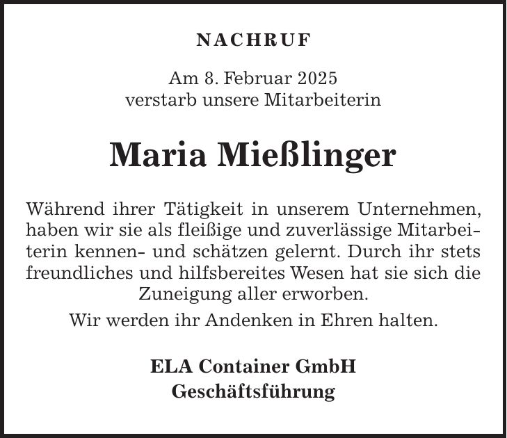  NACHRUF Am 8. Februar 2025 verstarb unsere Mitarbeiterin Maria Mießlinger Während ihrer Tätigkeit in unserem Unternehmen, haben wir sie als fleißige und zuverlässige Mitarbeiterin kennen- und schätzen gelernt. Durch ihr stets freundliches und hilfsbereites Wesen hat sie sich die Zuneigung aller erworben. Wir werden ihr Andenken in Ehren halten. ELA Container GmbH Geschäftsführung