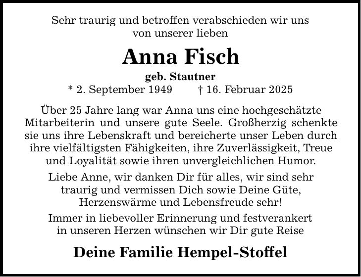 Sehr traurig und betroffen verabschieden wir unsvon unserer liebenAnna Fischgeb. Stautner* 2. September 1949 _ 16. Februar 2025Über 25 Jahre lang war Anna uns eine hochgeschätzteMitarbeiterin und unsere gute Seele. Großherzig schenkte sie uns ihre Lebenskraft und bereicherte unser Leben durch ihre vielfältigsten Fähigkeiten, ihre Zuverlässigkeit, Treueund Loyalität sowie ihren unvergleichlichen Humor.Liebe Anne, wir danken Dir für alles, wir sind sehrtraurig und vermissen Dich sowie Deine Güte,Herzenswärme und Lebensfreude sehr!Immer in liebevoller Erinnerung und festverankertin unseren Herzen wünschen wir Dir gute ReiseDeine Familie Hempel-Stoffel