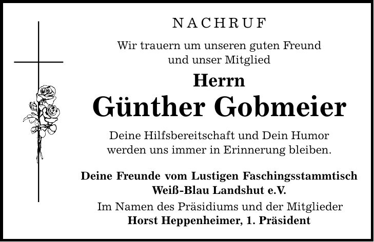 NACHRUF Wir trauern um unseren guten Freund und unser Mitglied Herrn Günther Gobmeier Deine Hilfsbereitschaft und Dein Humor werden uns immer in Erinnerung bleiben. Deine Freunde vom Lustigen Faschingsstammtisch Weiß-Blau Landshut e.V. Im Namen des Präsidiums und der Mitglieder Horst Heppenheimer, 1. Präsident