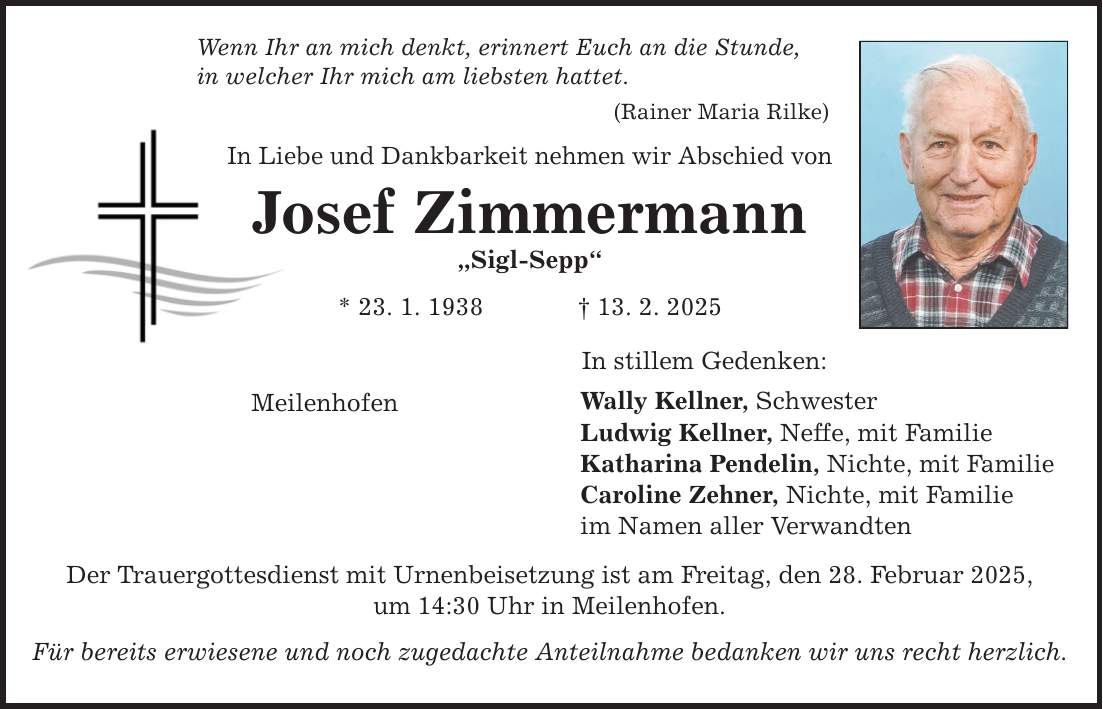 Wenn Ihr an mich denkt, erinnert Euch an die Stunde, in welcher Ihr mich am liebsten hattet. (Rainer Maria Rilke) In Liebe und Dankbarkeit nehmen wir Abschied von Josef Zimmermann 