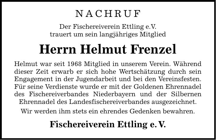 NACHRUF Der Fischereiverein Ettling e.V. trauert um sein langjähriges Mitglied Herrn Helmut Frenzel Helmut war seit 1968 Mitglied in unserem Verein. Während dieser Zeit erwarb er sich hohe Wertschätzung durch sein Engagement in der Jugendarbeit und bei den Vereinsfesten. Für seine Verdienste wurde er mit der Goldenen Ehrennadel des Fischereiverbandes Niederbayern und der Silbernen Ehrennadel des Landesfischereiverbandes ausgezeichnet. Wir werden ihm stets ein ehrendes Gedenken bewahren. Fischereiverein Ettling e. V.