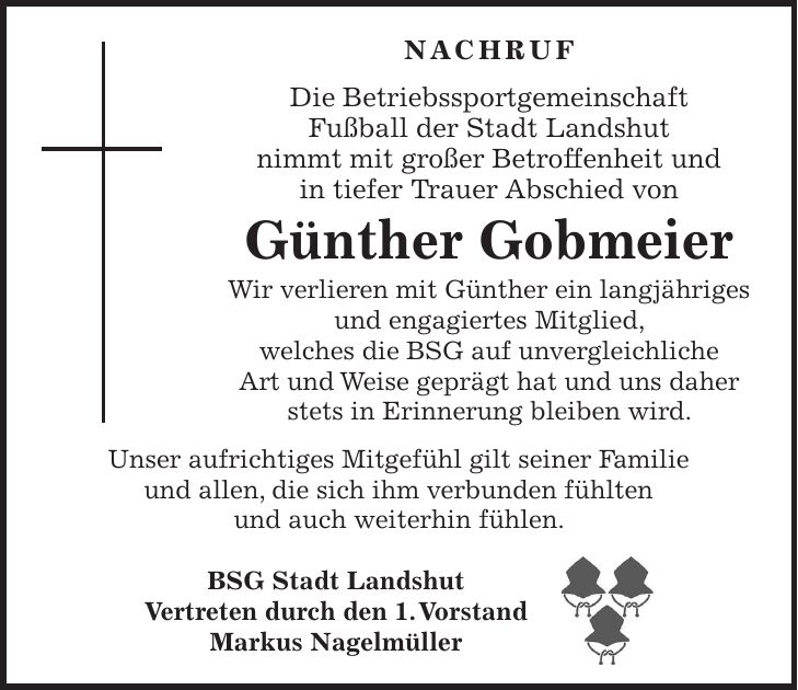 Nachruf Die Betriebssportgemeinschaft Fußball der Stadt Landshut nimmt mit großer Betroffenheit und in tiefer Trauer Abschied von Günther Gobmeier Wir verlieren mit Günther ein langjähriges und engagiertes Mitglied, welches die BSG auf unvergleichliche Art und Weise geprägt hat und uns daher stets in Erinnerung bleiben wird. Unser aufrichtiges Mitgefühl gilt seiner Familie und allen, die sich ihm verbunden fühlten und auch weiterhin fühlen. BSG Stadt Landshut Vertreten durch den 1. Vorstand Markus Nagelmüller