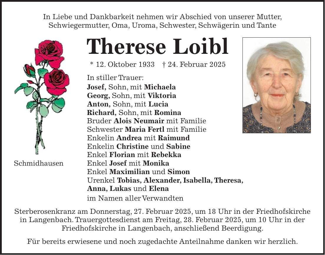 In Liebe und Dankbarkeit nehmen wir Abschied von unserer Mutter, Schwiegermutter, Oma, Uroma, Schwester, Schwägerin und Tante Therese Loibl * 12. Oktober 1933 + 24. Februar 2025 In stiller Trauer: Josef, Sohn, mit Michaela Georg, Sohn, mit Viktoria Anton, Sohn, mit Lucia Richard, Sohn, mit Romina Bruder Alois Neumair mit Familie Schwester Maria Fertl mit Familie Enkelin Andrea mit Raimund Enkelin Christine und Sabine Enkel Florian mit Rebekka Enkel Josef mit Monika Enkel Maximilian und Simon Urenkel Tobias, Alexander, Isabella, Theresa, Anna, Lukas und Elena im Namen aller Verwandten Sterberosenkranz am Donnerstag, 27. Februar 2025, um 18 Uhr in der Friedhofskirche in Langenbach. Trauergottesdienst am Freitag, 28. Februar 2025, um 10 Uhr in der Friedhofskirche in Langenbach, anschließend Beerdigung. Für bereits erwiesene und noch zugedachte Anteilnahme danken wir herzlich.In Liebe und Dankbarkeit nehmen wir Abschied von unserer Mutter, Schwiegermutter, Oma, Uroma, Schwester, Schwägerin und Tante Therese Loibl * 12.10.1933 + 24.2.2025 Schmidhausen In stiller Trauer: Josef, Sohn mit Michaela Georg, Sohn mit Viktoria Anton, Sohn mit Lucia Richard, Sohn mit Romina Bruder Alois Neumair mit Familie Schwester Maria Fertl mit Familie Enkelin Andrea mit Raimund Enkelin Christine und Sabine Enkel Florian mit Rebekka Enkel Josef mit Monika Enkel Maximilian und Simon Urenkel Tobias, Alexander, Isabella, Theresa, Anna, Lukas und Elena im Namen aller Verwandten Sterberosenkranz am Donnerstag, 27. Februar 2025 um 18 Uhr in der Friedhofskirche in Langenbach. Trauergottesdienst am Freitag, 28. Februar 2025 um 10 Uhr in der Friedhofskirche in Langenbach, anschließend Beerdigung. Für bereits erwiesene und noch zugedachte Anteilnahme danken wir herzlich.Schmidhausen