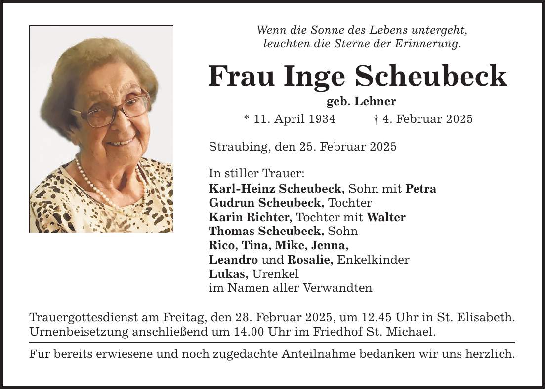 Wenn die Sonne des Lebens untergeht, leuchten die Sterne der Erinnerung. Frau Inge Scheubeck geb. Lehner * 11. April 1934 _ 4. Februar 2025 Straubing, den 25. Februar 2025 In stiller Trauer: Karl-Heinz Scheubeck, Sohn mit Petra Gudrun Scheubeck, Tochter Karin Richter, Tochter mit Walter Thomas Scheubeck, Sohn Rico, Tina, Mike, Jenna, Leandro und Rosalie, Enkelkinder Lukas, Urenkel im Namen aller Verwandten Trauergottesdienst am Freitag, den 28. Februar 2025, um 12.45 Uhr in St. Elisabeth. Urnenbeisetzung anschließend um 14.00 Uhr im Friedhof St. Michael. Für bereits erwiesene und noch zugedachte Anteilnahme bedanken wir uns herzlich.