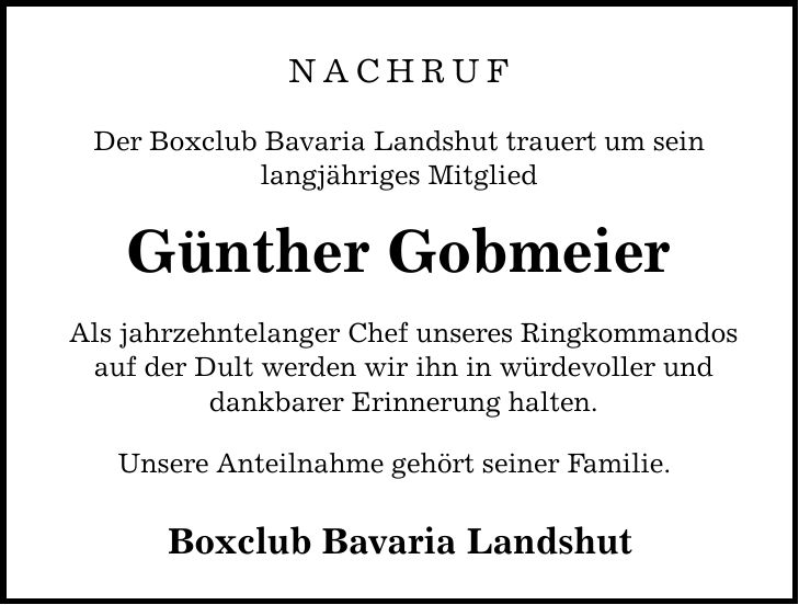 NACHRUF Der Boxclub Bavaria Landshut trauert um sein langjähriges Mitglied Günther Gobmeier Als jahrzehntelanger Chef unseres Ringkommandos auf der Dult werden wir ihn in würdevoller und dankbarer Erinnerung halten. Unsere Anteilnahme gehört seiner Familie. Boxclub Bavaria Landshut