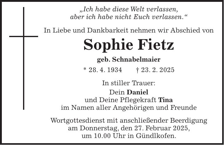 'Ich habe diese Welt verlassen, aber ich habe nicht Euch verlassen.' In Liebe und Dankbarkeit nehmen wir Abschied von Sophie Fietz geb. Schnabelmaier * 28. 4. 1934 + 23. 2. 2025 In stiller Trauer: Dein Daniel und Deine Pflegekraft Tina im Namen aller Angehörigen und Freunde Wortgottesdienst mit anschließender Beerdigung am Donnerstag, den 27. Februar 2025, um 10.00 Uhr in Gündlkofen.