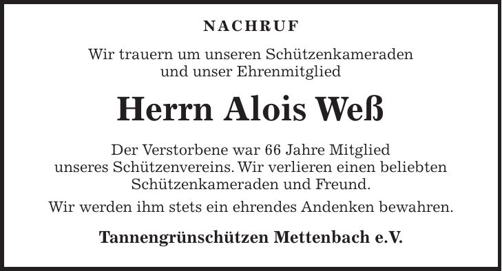  Nachruf Wir trauern um unseren Schützenkameraden und unser Ehrenmitglied Herrn Alois Weß Der Verstorbene war 66 Jahre Mitglied unseres Schützenvereins. Wir verlieren einen beliebten Schützenkameraden und Freund. Wir werden ihm stets ein ehrendes Andenken bewahren. Tannengrünschützen Mettenbach e.V.