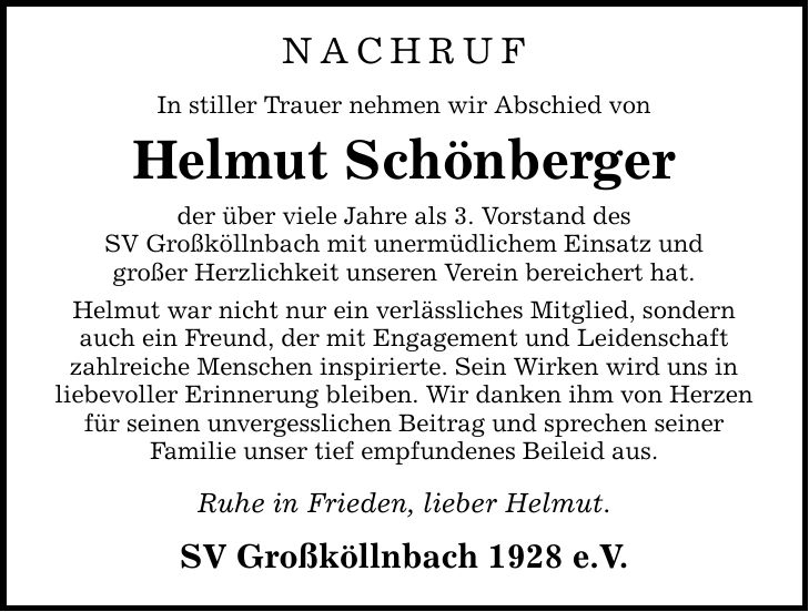 NACHRUF In stiller Trauer nehmen wir Abschied von Helmut Schönberger der über viele Jahre als 3. Vorstand des SV Großköllnbach mit unermüdlichem Einsatz und großer Herzlichkeit unseren Verein bereichert hat. Helmut war nicht nur ein verlässliches Mitglied, sondern auch ein Freund, der mit Engagement und Leidenschaft zahlreiche Menschen inspirierte. Sein Wirken wird uns in liebevoller Erinnerung bleiben. Wir danken ihm von Herzen für seinen unvergesslichen Beitrag und sprechen seiner Familie unser tief empfundenes Beileid aus. Ruhe in Frieden, lieber Helmut. SV Großköllnbach 1928 e.V.