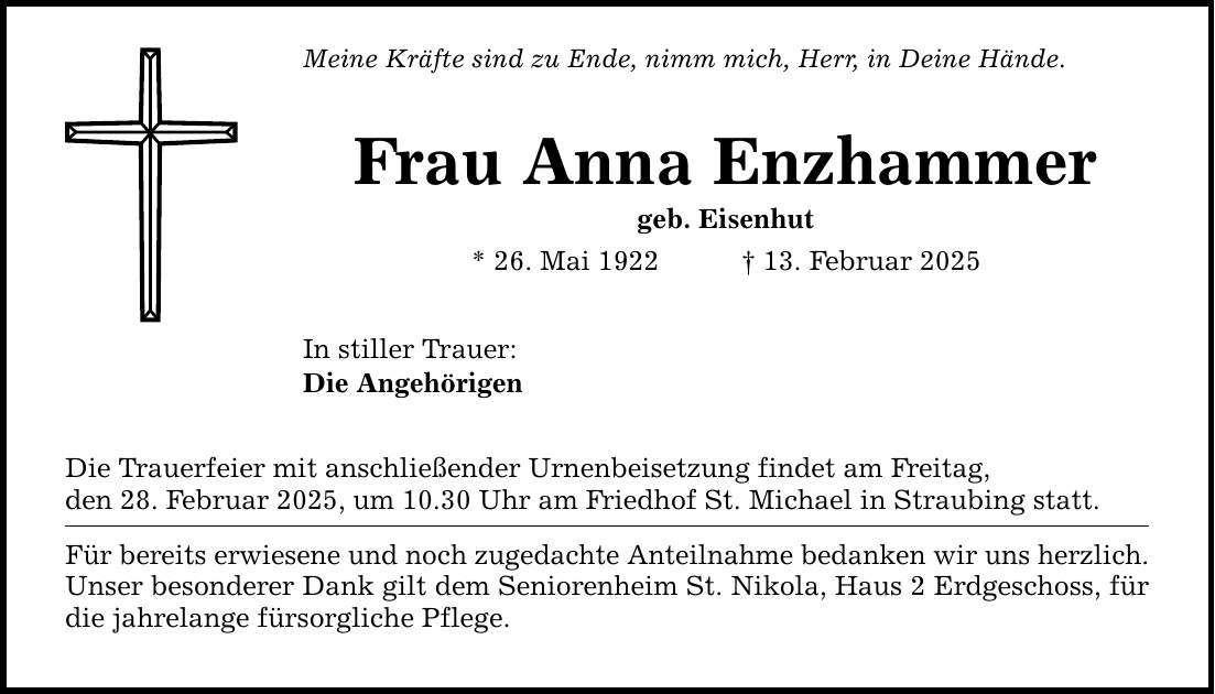 Meine Kräfte sind zu Ende, nimm mich, Herr, in Deine Hände.Frau Anna Enzhammergeb. Eisenhut* 26. Mai 1922 _ 13. Februar 2025In stiller Trauer:Die AngehörigenDie Trauerfeier mit anschließender Urnenbeisetzung findet am Freitag,den 28. Februar 2025, um 10.30 Uhr am Friedhof St. Michael in Straubing statt.Für bereits erwiesene und noch zugedachte Anteilnahme bedanken wir uns herzlich.Unser besonderer Dank gilt dem Seniorenheim St. Nikola, Haus 2 Erdgeschoss, für die jahrelange fürsorgliche Pflege.