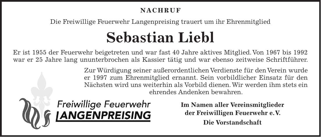  NACHRUF Die Freiwillige Feuerwehr Langenpreising trauert um ihr Ehrenmitglied Sebastian Liebl Er ist 1955 der Feuerwehr beigetreten und war fast 40 Jahre aktives Mitglied. Von 1967 bis 1992 war er 25 Jahre lang ununterbrochen als Kassier tätig und war ebenso zeitweise Schriftführer. Zur Würdigung seiner außerordentlichen Verdienste für den Verein wurde er 1997 zum Ehrenmitglied ernannt. Sein vorbildlicher Einsatz für den Nächsten wird uns weiterhin als Vorbild dienen. Wir werden ihm stets ein ehrendes Andenken bewahren. Im Namen aller Vereinsmitglieder der Freiwilligen Feuerwehr e. V. Die Vorstandschaft