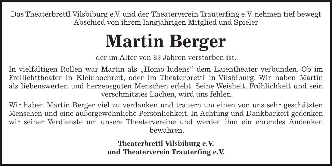 Das Theaterbrettl Vilsbiburg e. V. und der Theaterverein Trauterfing e.V. nehmen tief bewegt Abschied von ihrem langjährigen Mitglied und Spieler Martin Berger der im Alter von 83 Jahren verstorben ist. In vielfältigen Rollen war Martin als 'Homo ludens' dem Laientheater verbunden. Ob im Freilichttheater in Kleinhochreit, oder im Theaterbrettl in Vilsbiburg. Wir haben Martin als liebenswerten und herzensguten Menschen erlebt. Seine Weisheit, Fröhlichkeit und sein verschmitztes Lachen, wird uns fehlen. Wir haben Martin Berger viel zu verdanken und trauern um einen von uns sehr geschätzten Menschen und eine außergewöhnliche Persönlichkeit. In Achtung und Dankbarkeit gedenken wir seiner Verdienste um unsere Theatervereine und werden ihm ein ehrendes Andenken bewahren. Theaterbrettl Vilsbiburg e.V. und Theaterverein Trauterfing e.V.