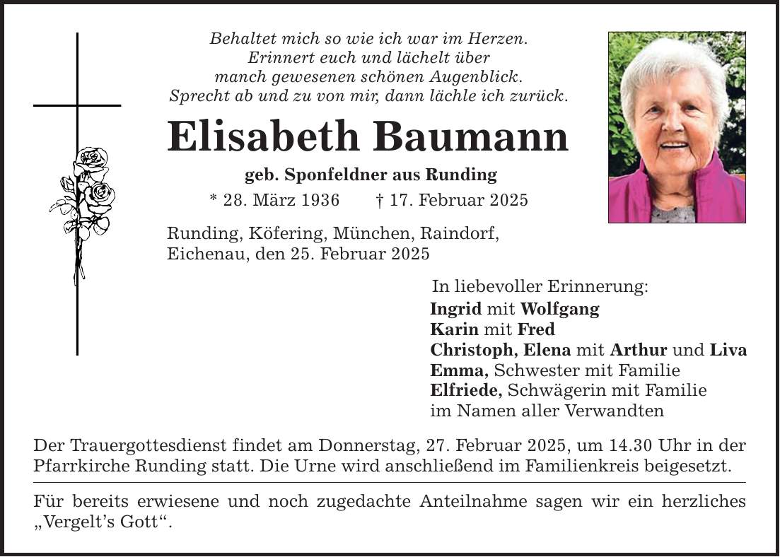 Behaltet mich so wie ich war im Herzen. Erinnert euch und lächelt über manch gewesenen schönen Augenblick. Sprecht ab und zu von mir, dann lächle ich zurück. Elisabeth Baumann geb. Sponfeldner aus Runding * 28. März 1936 _ 17. Februar 2025 Runding, Köfering, München, Raindorf, Eichenau, den 25. Februar 2025 Der Trauergottesdienst findet am Donnerstag, 27. Februar 2025, um 14.30 Uhr in der Pfarrkirche Runding statt. Die Urne wird anschließend im Familienkreis beigesetzt. Für bereits erwiesene und noch zugedachte Anteilnahme sagen wir ein herzliches 