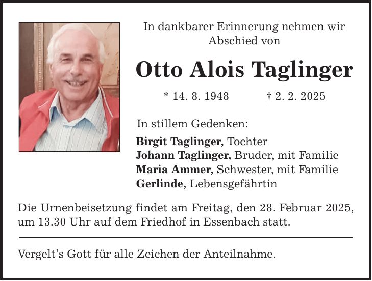 In dankbarer Erinnerung nehmen wir Abschied von Otto Alois Taglinger * 14. 8. 1948 _ 2. 2. 2025 In stillem Gedenken: Birgit Taglinger, Tochter Johann Taglinger, Bruder, mit Familie Maria Ammer, Schwester, mit Familie Gerlinde, Lebensgefährtin Die Urnenbeisetzung findet am Freitag, den 28. Februar 2025, um 13.30 Uhr auf dem Friedhof in Essenbach statt. Vergelt's Gott für alle Zeichen der Anteilnahme.