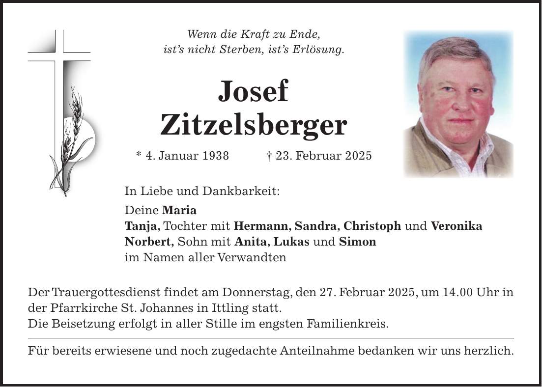 Wenn die Kraft zu Ende, ist's nicht Sterben, ist's Erlösung. Josef Zitzelsberger * 4. Januar 1938 + 23. Februar 2025 In Liebe und Dankbarkeit: Deine Maria Tanja, Tochter mit Hermann, Sandra, Christoph und Veronika Norbert, Sohn mit Anita, Lukas und Simon im Namen aller Verwandten Der Trauergottesdienst findet am Donnerstag, den 27. Februar 2025, um 14.00 Uhr in der Pfarrkirche St. Johannes in Ittling statt. Die Beisetzung erfolgt in aller Stille im engsten Familienkreis. Für bereits erwiesene und noch zugedachte Anteilnahme bedanken wir uns herzlich. 