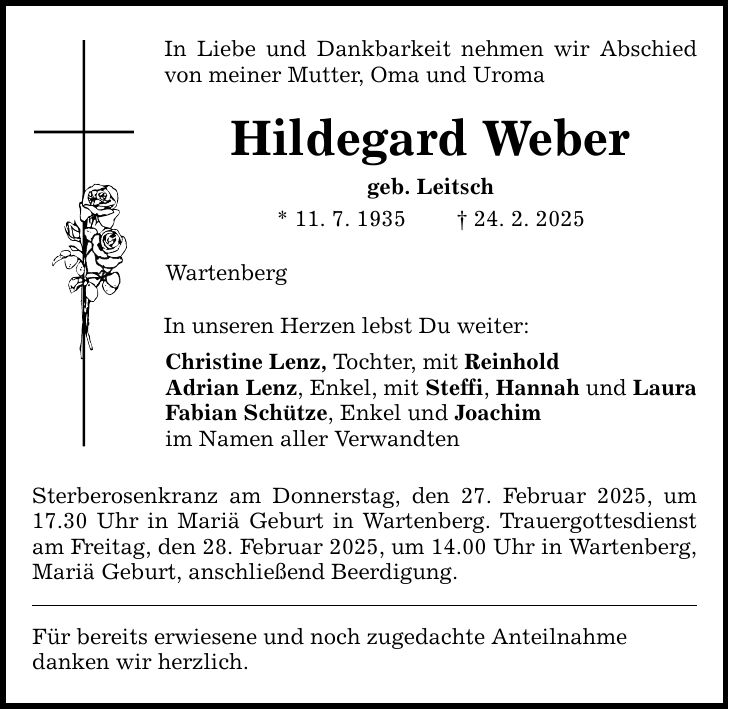 In Liebe und Dankbarkeit nehmen wir Abschied von meiner Mutter, Oma und Uroma Hildegard Weber geb. Leitsch * 11. 7. 1935 _ 24. 2. 2025 Wartenberg In unseren Herzen lebst Du weiter: Christine Lenz, Tochter, mit Reinhold Adrian Lenz, Enkel, mit Steffi, Hannah und Laura Fabian Schütze, Enkel und Joachim im Namen aller Verwandten Sterberosenkranz am Donnerstag, den 27. Februar 2025, um 17.30 Uhr in Mariä Geburt in Wartenberg. Trauergottesdienst am Freitag, den 28. Februar 2025, um 14.00 Uhr in Wartenberg, Mariä Geburt, anschließend Beerdigung. Für bereits erwiesene und noch zugedachte Anteilnahme danken wir herzlich.