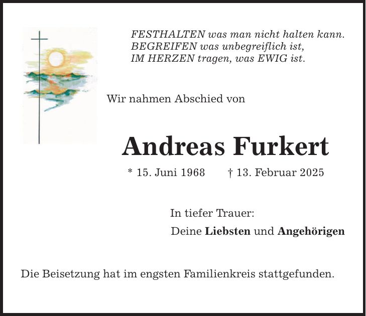 FESTHALTEN was man nicht halten kann. BEGREIFEN was unbegreiflich ist, IM HERZEN tragen, was EWIG ist. Wir nahmen Abschied von Andreas Furkert * 15. Juni 1968 _ 13. Februar 2025 In tiefer Trauer: Deine Liebsten und Angehörigen Die Beisetzung hat im engsten Familienkreis stattgefunden.