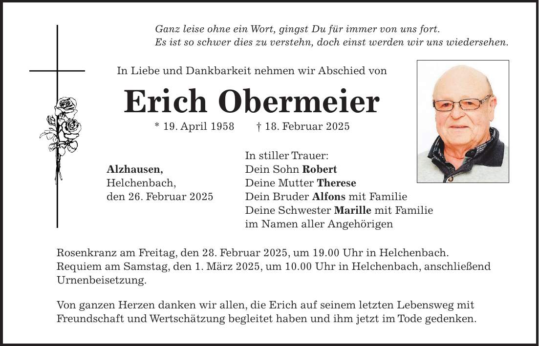 Ganz leise ohne ein Wort, gingst Du für immer von uns fort. Es ist so schwer dies zu verstehn, doch einst werden wir uns wiedersehen. In Liebe und Dankbarkeit nehmen wir Abschied von Erich Obermeier * 19. April 1958 + 18. Februar 2025 In stiller Trauer: Alzhausen, Dein Sohn Robert Helchenbach, Deine Mutter Therese den 26. Februar 2025 Dein Bruder Alfons mit Familie Deine Schwester Marille mit Familie im Namen aller Angehörigen Rosenkranz am Freitag, den 28. Februar 2025, um 19.00 Uhr in Helchenbach. Requiem am Samstag, den 1. März 2025, um 10.00 Uhr in Helchenbach, anschließend Urnenbeisetzung. Von ganzen Herzen danken wir allen, die Erich auf seinem letzten Lebensweg mit Freundschaft und Wertschätzung begleitet haben und ihm jetzt im Tode gedenken.