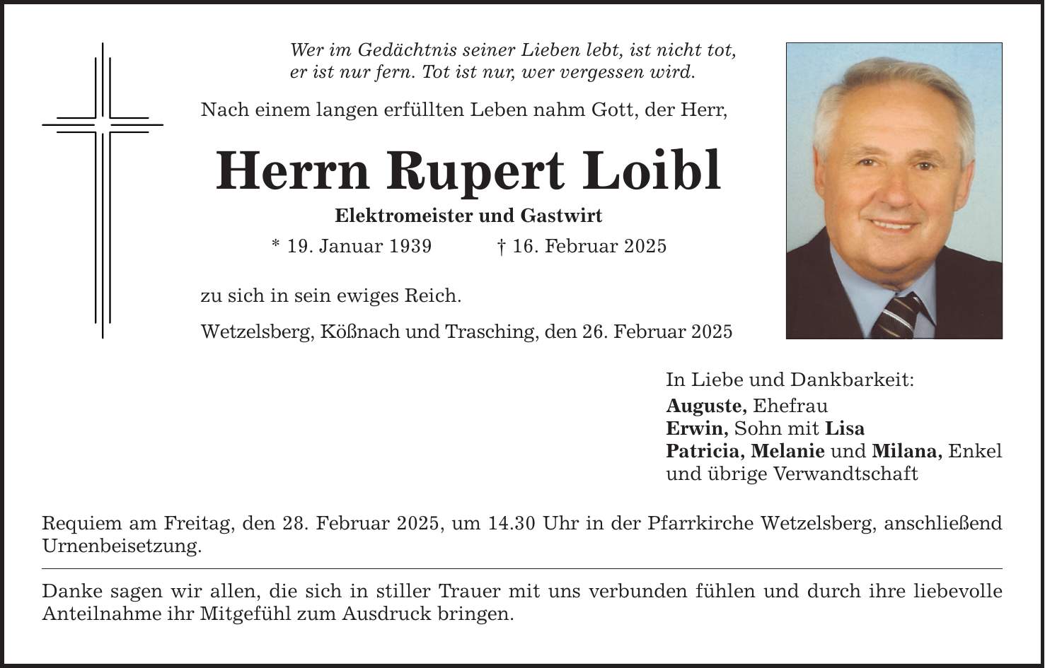 Wer im Gedächtnis seiner Lieben lebt, ist nicht tot,er ist nur fern. Tot ist nur, wer vergessen wird.Nach einem langen erfüllten Leben nahm Gott, der Herr,Herrn Rupert LoiblElektromeister und Gastwirt* 19. Januar 1939 _ 16. Februar 2025zu sich in sein ewiges Reich.Wetzelsberg, Kößnach und Trasching, den 26. Februar 2025Requiem am Freitag, den 28. Februar 2025, um 14.30 Uhr in der Pfarrkirche Wetzelsberg, anschließend Urnenbeisetzung.Danke sagen wir allen, die sich in stiller Trauer mit uns verbunden fühlen und durch ihre liebevolle Anteilnahme ihr Mitgefühl zum Ausdruck bringen.In Liebe und Dankbarkeit:Auguste, EhefrauErwin, Sohn mit LisaPatricia, Melanie und Milana, Enkelund übrige Verwandtschaft