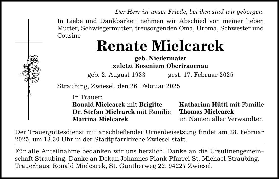 Der Herr ist unser Friede, bei ihm sind wir geborgen. In Liebe und Dankbarkeit nehmen wir Abschied von meiner lieben Mutter, Schwiegermutter, treusorgenden Oma, Uroma, Schwester und Cousine Renate Mielcarek geb. Niedermaier zuletzt Rosenium Oberfrauenau geb. 2. August 1933 gest. 17. Februar 2025 Straubing, Zwiesel, den 26. Februar 2025 In Trauer: Ronald Mielcarek mit Brigitte Dr. Stefan Mielcarek mit Familie Martina Mielcarek Der Trauergottesdienst mit anschließender Urnenbeisetzung findet am 28. Februar 2025, um 13.30 Uhr in der Stadtpfarrkirche Zwiesel statt. Für alle Anteilnahme bedanken wir uns herzlich. Danke an die Ursulinengemeinschaft Straubing. Danke an Dekan Johannes Plank Pfarrei St. Michael Straubing. Trauerhaus: Ronald Mielcarek, St. Guntherweg 22, 94227 Zwiesel. Katharina Hüttl mit Familie Thomas Mielcarek im Namen aller Verwandten