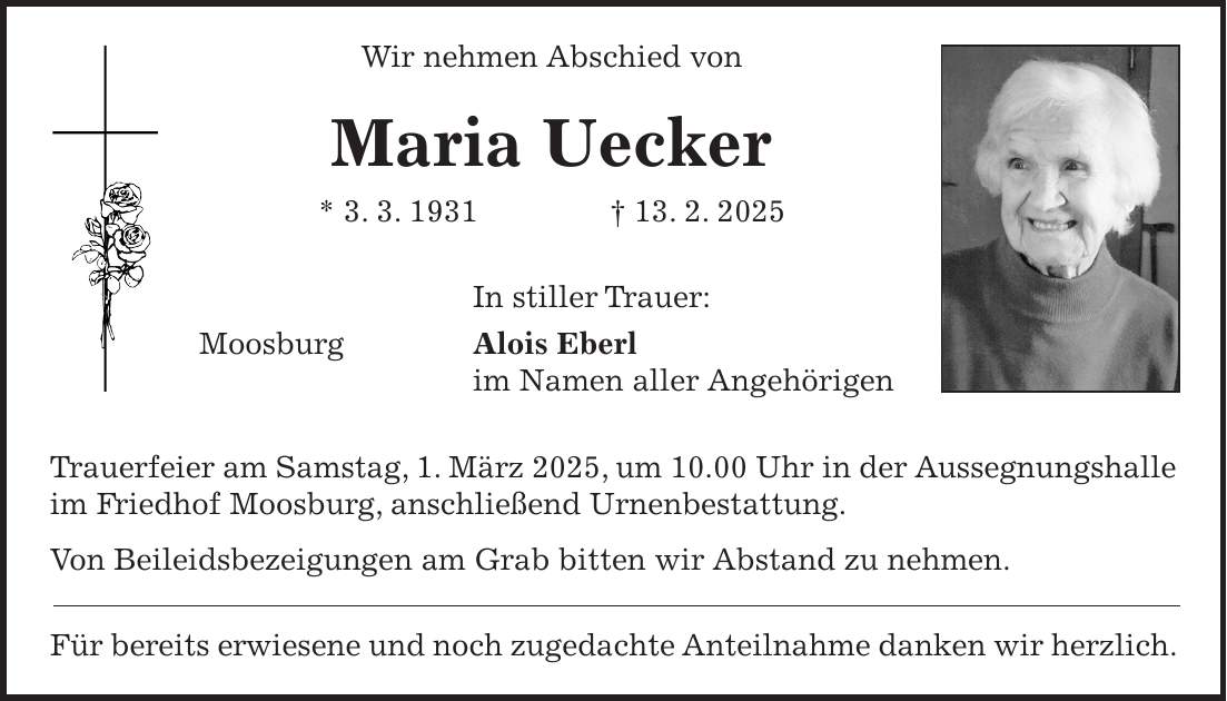 Wir nehmen Abschied von Maria Uecker * 3. 3. 1931 + 13. 2. 2025 In stiller Trauer: Moosburg Alois Eberl im Namen aller Angehörigen Trauerfeier am Samstag, 1. März 2025, um 10.00 Uhr in der Aussegnungshalle im Friedhof Moosburg, anschließend Urnenbestattung. Von Beileidsbezeigungen am Grab bitten wir Abstand zu nehmen. Für bereits erwiesene und noch zugedachte Anteilnahme danken wir herzlich.