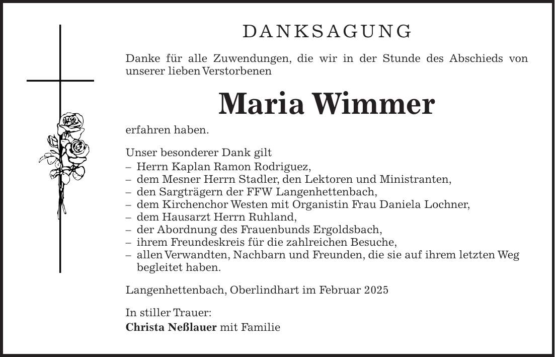 Danksagung Danke für alle Zuwendungen, die wir in der Stunde des Abschieds von unserer lieben Verstorbenen Maria Wimmer erfahren haben. Unser besonderer Dank gilt - Herrn Kaplan Ramon Rodriguez, - dem Mesner Herrn Stadler, den Lektoren und Ministranten, - den Sargträgern der FFW Langenhettenbach, - dem Kirchenchor Westen mit Organistin Frau Daniela Lochner, - dem Hausarzt Herrn Ruhland, - der Abordnung des Frauenbunds Ergoldsbach, - ihrem Freundeskreis für die zahlreichen Besuche, - allen Verwandten, Nachbarn und Freunden, die sie auf ihrem letzten Weg begleitet haben. Langenhettenbach, Oberlindhart im Februar 2025 In stiller Trauer: Christa Neßlauer mit Familie