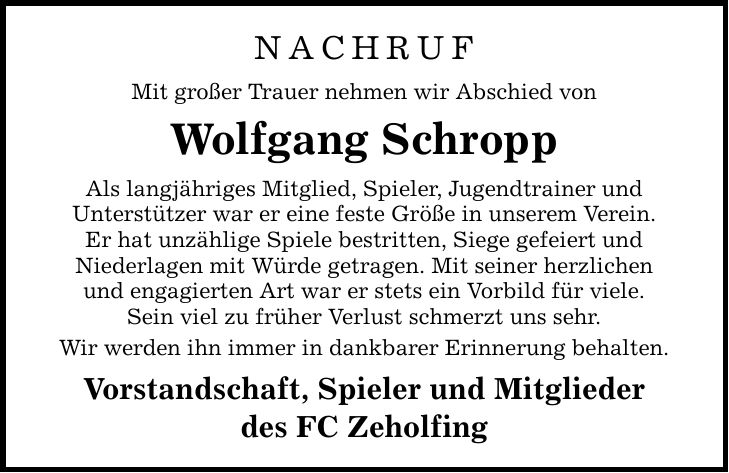 NACHRUF Mit großer Trauer nehmen wir Abschied von Wolfgang Schropp Als langjähriges Mitglied, Spieler, Jugendtrainer und Unterstützer war er eine feste Größe in unserem Verein. Er hat unzählige Spiele bestritten, Siege gefeiert und Niederlagen mit Würde getragen. Mit seiner herzlichen und engagierten Art war er stets ein Vorbild für viele. Sein viel zu früher Verlust schmerzt uns sehr. Wir werden ihn immer in dankbarer Erinnerung behalten. Vorstandschaft, Spieler und Mitglieder des FC Zeholfing