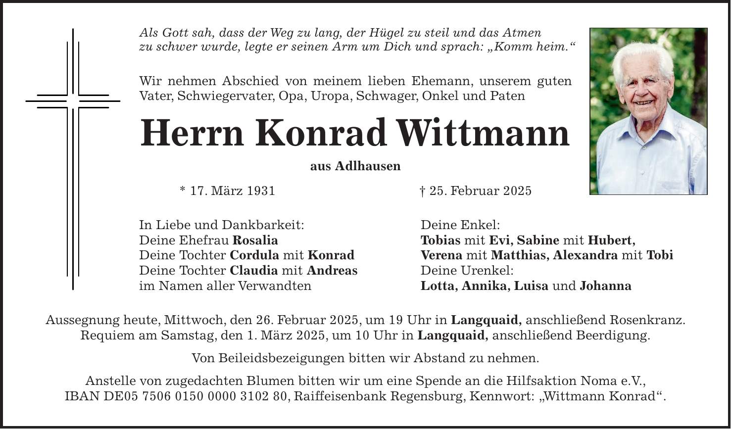 Als Gott sah, dass der Weg zu lang, der Hügel zu steil und das Atmen zu schwer wurde, legte er seinen Arm um Dich und sprach: 'Komm heim.' Wir nehmen Abschied von meinem lieben Ehemann, unserem guten Vater, Schwiegervater, Opa, Uropa, Schwager, Onkel und Paten Herrn Konrad Wittmann aus Adlhausen * 17. März 1931 + 25. Februar 2025 In Liebe und Dankbarkeit: Deine Enkel: Deine Ehefrau Rosalia Tobias mit Evi, Sabine mit Hubert, Deine Tochter Cordula mit Konrad Verena mit Matthias, Alexandra mit Tobi Deine Tochter Claudia mit Andreas Deine Urenkel: im Namen aller Verwandten Lotta, Annika, Luisa und Johanna Aussegnung heute, Mittwoch, den 26. Februar 2025, um 19 Uhr in Langquaid, anschließend Rosenkranz. Requiem am Samstag, den 1. März 2025, um 10 Uhr in Langquaid, anschließend Beerdigung. Von Beileidsbezeigungen bitten wir Abstand zu nehmen. Anstelle von zugedachten Blumen bitten wir um eine Spende an die Hilfsaktion Noma e.V., IBAN DE***, Raiffeisenbank Regensburg, Kennwort: 'Wittmann Konrad'.