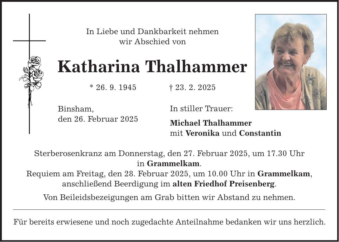 In Liebe und Dankbarkeit nehmen wir Abschied von Katharina Thalhammer * 26. 9. 1945 _ 23. 2. 2025 Binsham, den 26. Februar 2025 Sterberosenkranz am Donnerstag, den 27. Februar 2025, um 17.30 Uhr in Grammelkam. Requiem am Freitag, den 28. Februar 2025, um 10.00 Uhr in Grammelkam, anschließend Beerdigung im alten Friedhof Preisenberg. Von Beileidsbezeigungen am Grab bitten wir Abstand zu nehmen. Für bereits erwiesene und noch zugedachte Anteilnahme bedanken wir uns herzlich. In stiller Trauer: Michael Thalhammer mit Veronika und Constantin