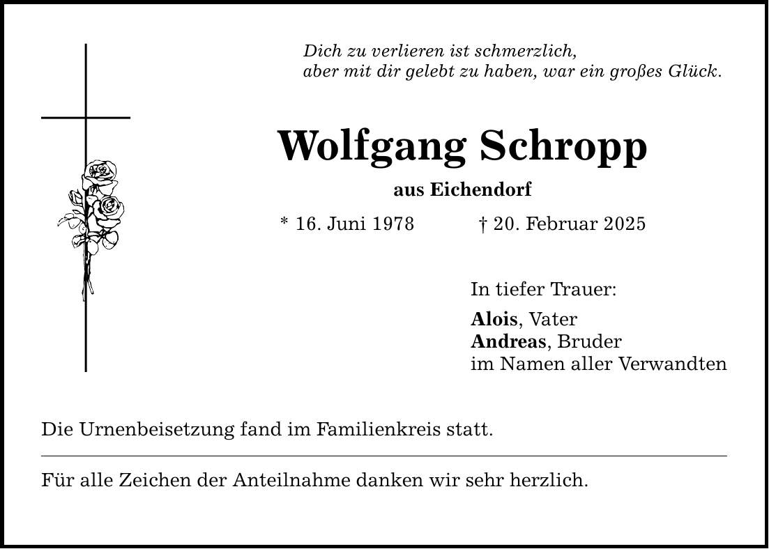 Dich zu verlieren ist schmerzlich,aber mit dir gelebt zu haben, war ein großes Glück. Wolfgang Schroppaus Eichendorf* 16. Juni 1978 _ 20. Februar 2025Die Urnenbeisetzung fand im Familienkreis statt.Für alle Zeichen der Anteilnahme danken wir sehr herzlich. In tiefer Trauer:Alois, VaterAndreas, Bruderim Namen aller Verwandten