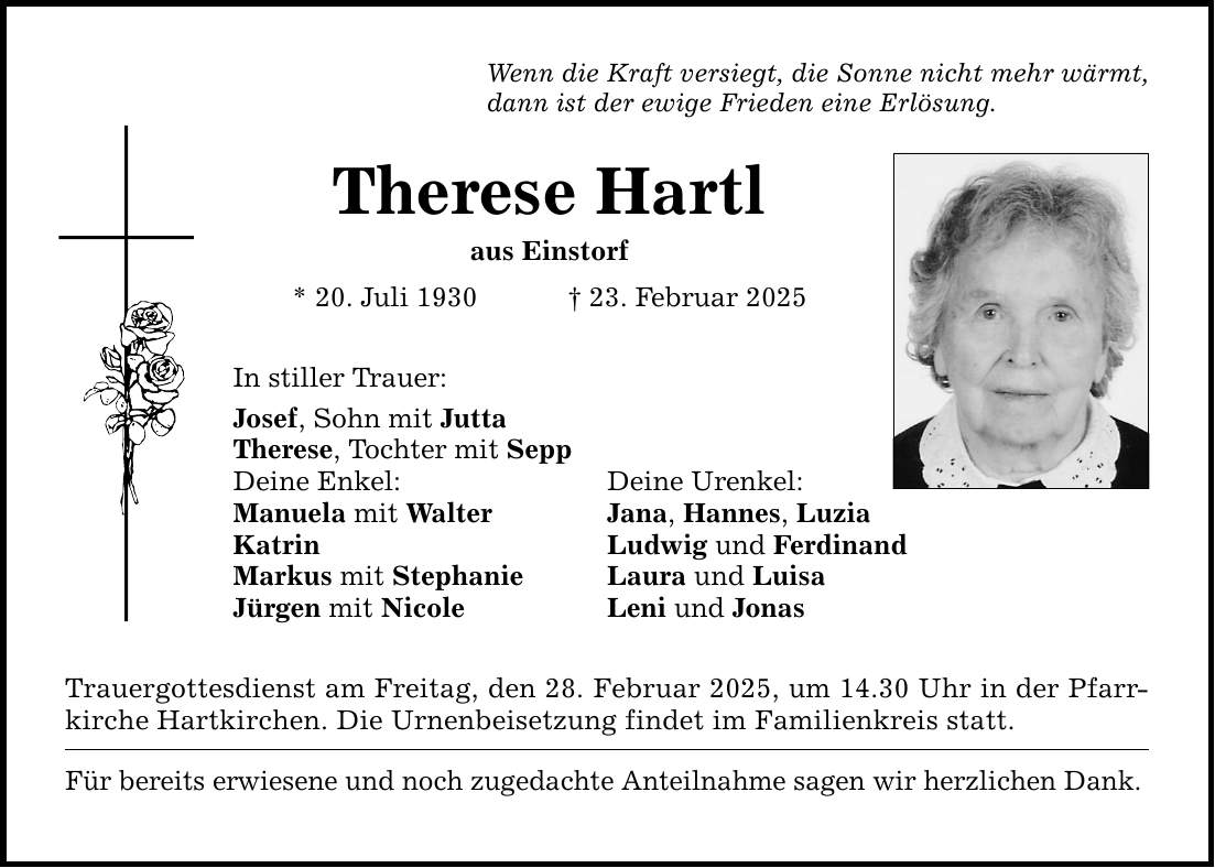 Wenn die Kraft versiegt, die Sonne nicht mehr wärmt, dann ist der ewige Frieden eine Erlösung. Therese Hartl aus Einstorf * 20. Juli 1930 _ 23. Februar 2025 In stiller Trauer: Josef, Sohn mit Jutta Therese, Tochter mit Sepp Deine Enkel: Deine Urenkel: Manuela mit Walter Jana, Hannes, Luzia Katrin Ludwig und Ferdinand Markus mit Stephanie Laura und Luisa Jürgen mit Nicole Leni und Jonas Trauergottesdienst am Freitag, den 28. Februar 2025, um 14.30 Uhr in der Pfarrkirche Hartkirchen. Die Urnenbeisetzung findet im Familienkreis statt. Für bereits erwiesene und noch zugedachte Anteilnahme sagen wir herzlichen Dank.