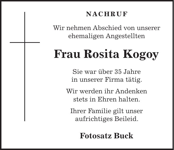 nachruf Wir nehmen Abschied von unserer ehemaligen Angestellten Frau Rosita Kogoy Sie war über 35 Jahre in unserer Firma tätig. Wir werden ihr Andenken stets in Ehren halten. Ihrer Familie gilt unser aufrichtiges Beileid. Fotosatz Buck