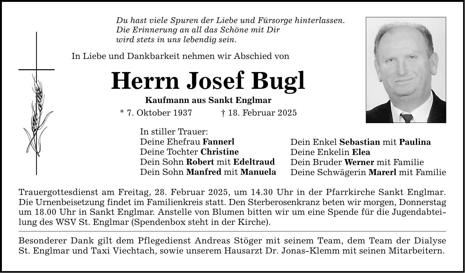 Du hast viele Spuren der Liebe und Fürsorge hinterlassen. Die Erinnerung an all das Schöne mit Dir wird stets in uns lebendig sein. In Liebe und Dankbarkeit nehmen wir Abschied von Herrn Josef Bugl Kaufmann aus Sankt Englmar * 7. Oktober 1937 _ 18. Februar 2025 In stiller Trauer: Deine Ehefrau Fannerl Deine Tochter Christine Dein Sohn Robert mit Edeltraud Dein Sohn Manfred mit Manuela Trauergottesdienst am Freitag, 28. Februar 2025, um 14.30 Uhr in der Pfarrkirche Sankt Englmar. Die Urnenbeisetzung findet im Familienkreis statt. Den Sterberosenkranz beten wir morgen, Donnerstag um 18.00 Uhr in Sankt Englmar. Anstelle von Blumen bitten wir um eine Spende für die Jugendabteilung des WSV St. Englmar (Spendenbox steht in der Kirche). Besonderer Dank gilt dem Pflegedienst Andreas Stöger mit seinem Team, dem Team der Dialyse St. Englmar und Taxi Viechtach, sowie unserem Hausarzt Dr. Jonas-Klemm mit seinen Mitarbeitern. Dein Enkel Sebastian mit Paulina Deine Enkelin Elea Dein Bruder Werner mit Familie Deine Schwägerin Marerl mit Familie