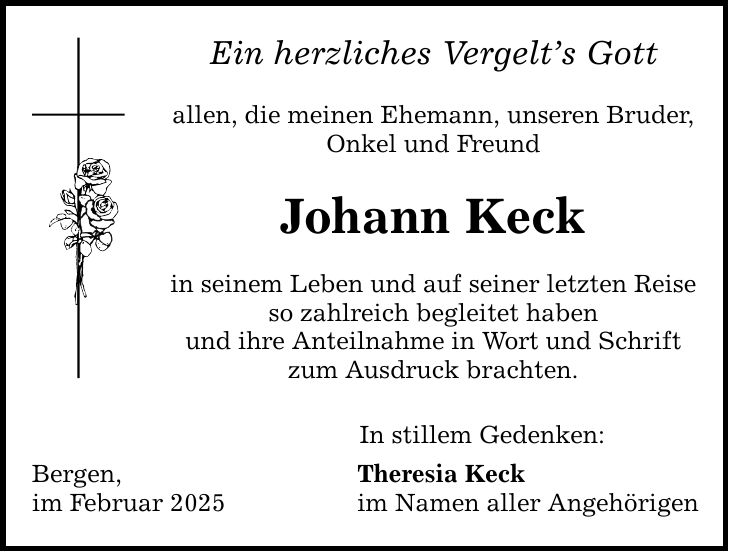 Ein herzliches Vergelt's Gott allen, die meinen Ehemann, unseren Bruder, Onkel und Freund Johann Keck in seinem Leben und auf seiner letzten Reise so zahlreich begleitet haben und ihre Anteilnahme in Wort und Schrift zum Ausdruck brachten. Bergen, im Februar 2025 In stillem Gedenken: Theresia Keck im Namen aller Angehörigen