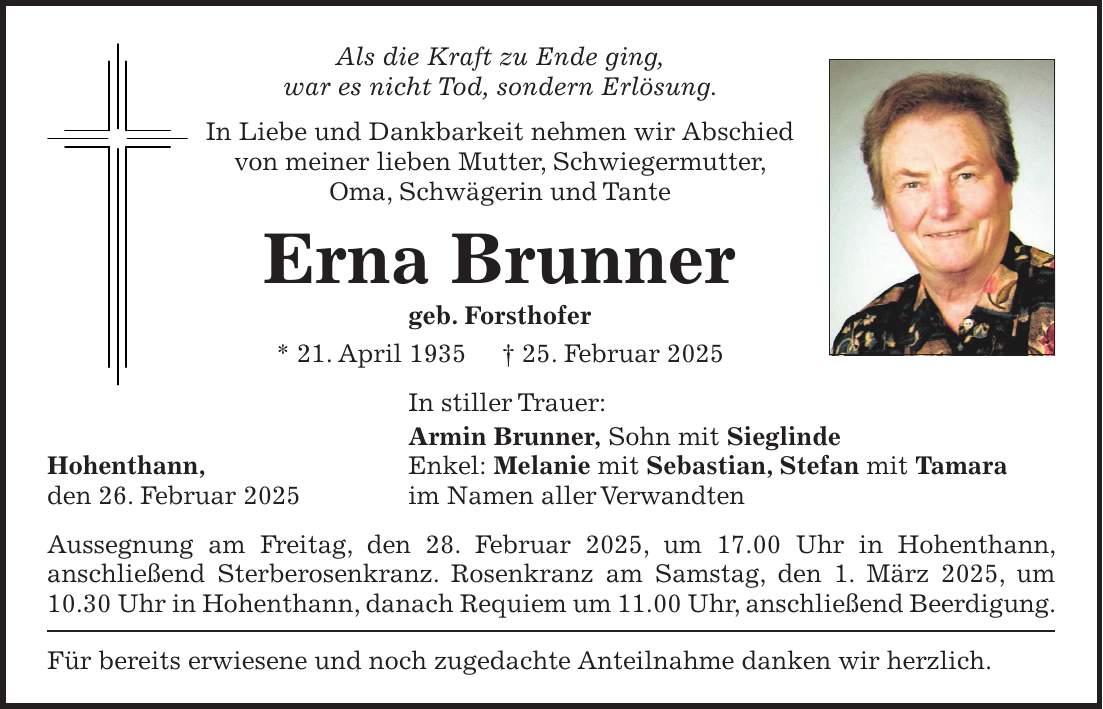 Als die Kraft zu Ende ging, war es nicht Tod, sondern Erlösung. In Liebe und Dankbarkeit nehmen wir Abschied von meiner lieben Mutter, Schwiegermutter, Oma, Schwägerin und Tante Erna Brunner geb. Forsthofer * 21. April 1935 + 25. Februar 2025 In stiller Trauer: Armin Brunner, Sohn mit Sieglinde Hohenthann, Enkel: Melanie mit Sebastian, Stefan mit Tamara den 26. Februar 2025 im Namen aller Verwandten Aussegnung am Freitag, den 28. Februar 2025, um 17.00 Uhr in Hohenthann, anschließend Sterberosenkranz. Rosenkranz am Samstag, den 1. März 2025, um 10.30 Uhr in Hohenthann, danach Requiem um 11.00 Uhr, anschließend Beerdigung. Für bereits erwiesene und noch zugedachte Anteilnahme danken wir herzlich.