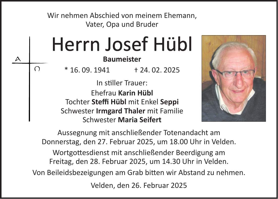 Wir nehmen Abschied von meinem Ehemann, Vater, Opa und Bruder Herrn Josef Hübl Baumeister * 16. 09. 1941 + 24. 02. 2025 In stiller Trauer: Ehefrau Karin Hübl Tochter Steffi Hübl mit Enkel Seppi Schwester Irmgard Thaler mit Familie Schwester Maria Seifert Aussegnung mit anschließender Totenandacht am Donnerstag, den 27. Februar 2025, um 18.00 Uhr in Velden. Wortgottesdienst mit anschließender Beerdigung am Freitag, den 28. Februar 2025, um 14.30 Uhr in Velden. Von Beileidsbezeigungen am Grab bitten wir Abstand zu nehmen. Velden, den 26. Februar 2025 