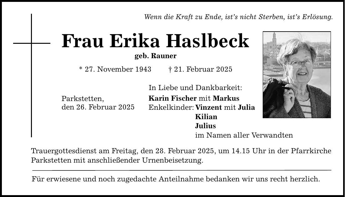 Wenn die Kraft zu Ende, ist's nicht Sterben, ist's Erlösung. Frau Erika Haslbeck geb. Rauner * 27. November 1943 _ 21. Februar 2025 Parkstetten, den 26. Februar 2025 In Liebe und Dankbarkeit: Karin Fischer mit Markus Enkelkinder: Vinzent mit Julia Kilian Julius im Namen aller Verwandten Trauergottesdienst am Freitag, den 28. Februar 2025, um 14.15 Uhr in der Pfarrkirche Parkstetten mit anschließender Urnenbeisetzung. Für erwiesene und noch zugedachte Anteilnahme bedanken wir uns recht herzlich.