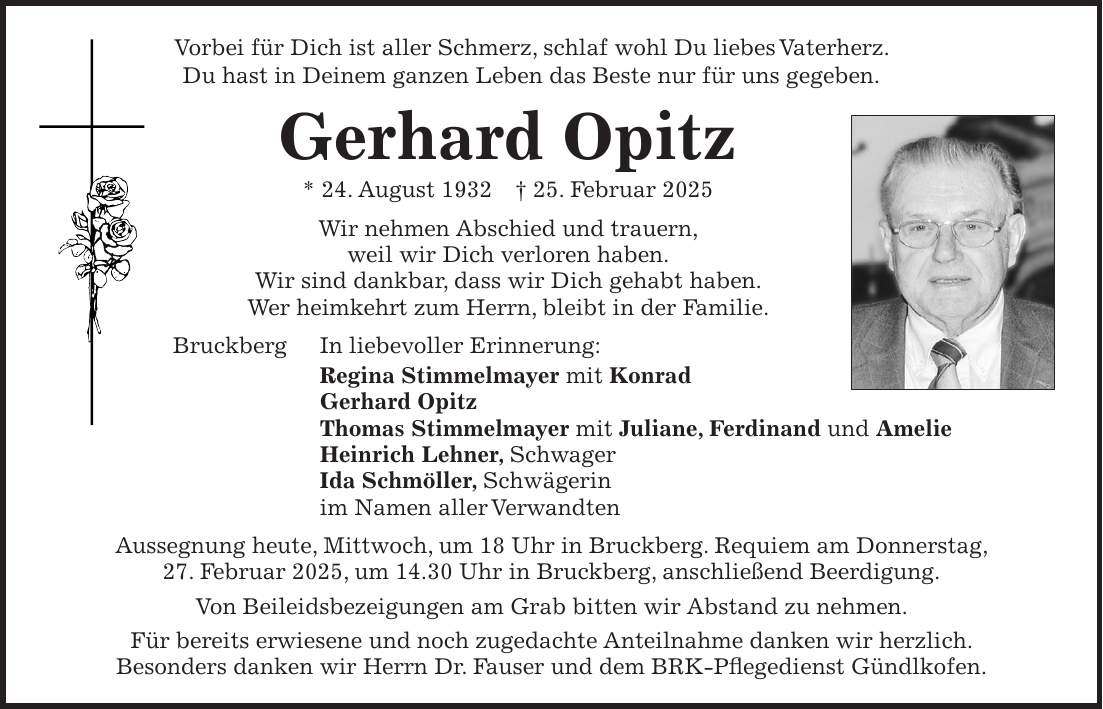 Vorbei für Dich ist aller Schmerz, schlaf wohl Du liebes Vaterherz. Du hast in Deinem ganzen Leben das Beste nur für uns gegeben. Gerhard Opitz * 24. August 1932 + 25. Februar 2025 Wir nehmen Abschied und trauern, weil wir Dich verloren haben. Wir sind dankbar, dass wir Dich gehabt haben. Wer heimkehrt zum Herrn, bleibt in der Familie. Bruckberg In liebevoller Erinnerung: Regina Stimmelmayer mit Konrad Gerhard Opitz Thomas Stimmelmayer mit Juliane, Ferdinand und Amelie Heinrich Lehner, Schwager Ida Schmöller, Schwägerin im Namen aller Verwandten Aussegnung heute, Mittwoch, um 18 Uhr in Bruckberg. Requiem am Donnerstag, 27. Februar 2025, um 14.30 Uhr in Bruckberg, anschließend Beerdigung. Von Beileidsbezeigungen am Grab bitten wir Abstand zu nehmen. Für bereits erwiesene und noch zugedachte Anteilnahme danken wir herzlich. Besonders danken wir Herrn Dr. Fauser und dem BRK-Pflegedienst Gündlkofen. 