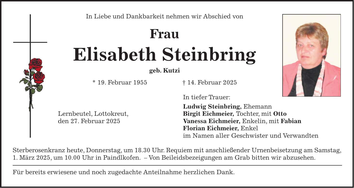 In Liebe und Dankbarkeit nehmen wir Abschied von Frau Elisabeth Steinbring geb. Kutzi * 19. Februar 1955 + 14. Februar 2025 In tiefer Trauer: Ludwig Steinbring, Ehemann Lernbeutel, Lottokreut, Birgit Eichmeier, Tochter, mit Otto den 27. Februar 2025 Vanessa Eichmeier, Enkelin, mit Fabian Florian Eichmeier, Enkel im Namen aller Geschwister und Verwandten Sterberosenkranz heute, Donnerstag, um 18.30 Uhr. Requiem mit anschließender Urnenbeisetzung am Samstag, 1. März 2025, um 10.00 Uhr in Paindlkofen. - Von Beileidsbezeigungen am Grab bitten wir abzusehen. Für bereits erwiesene und noch zugedachte Anteilnahme herzlichen Dank.