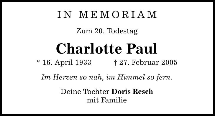 IN MEMORIAM Zum 20. Todestag Charlotte Paul * 16. April 1933 _ 27. Februar 2005 Im Herzen so nah, im Himmel so fern. Deine Tochter Doris Resch mit Familie