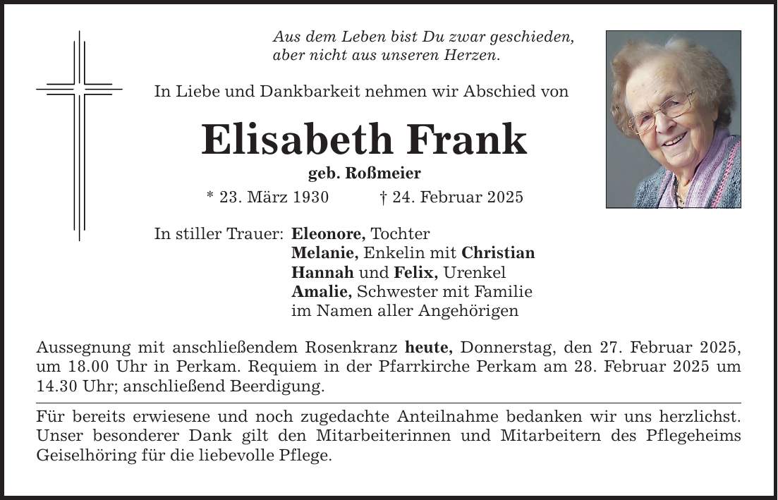 Aus dem Leben bist Du zwar geschieden, aber nicht aus unseren Herzen. In Liebe und Dankbarkeit nehmen wir Abschied von Elisabeth Frank geb. Roßmeier * 23. März 1930 _ 24. Februar 2025 In stiller Trauer: Eleonore, Tochter Melanie, Enkelin mit Christian Hannah und Felix, Urenkel Amalie, Schwester mit Familie im Namen aller Angehörigen Aussegnung mit anschließendem Rosenkranz heute, Donnerstag, den 27. Februar 2025, um 18.00 Uhr in Perkam. Requiem in der Pfarrkirche Perkam am 28. Februar 2025 um 14.30 Uhr; anschließend Beerdigung. Für bereits erwiesene und noch zugedachte Anteilnahme bedanken wir uns herzlichst. Unser besonderer Dank gilt den Mitarbeiterinnen und Mitarbeitern des Pflegeheims Geiselhöring für die liebevolle Pflege.