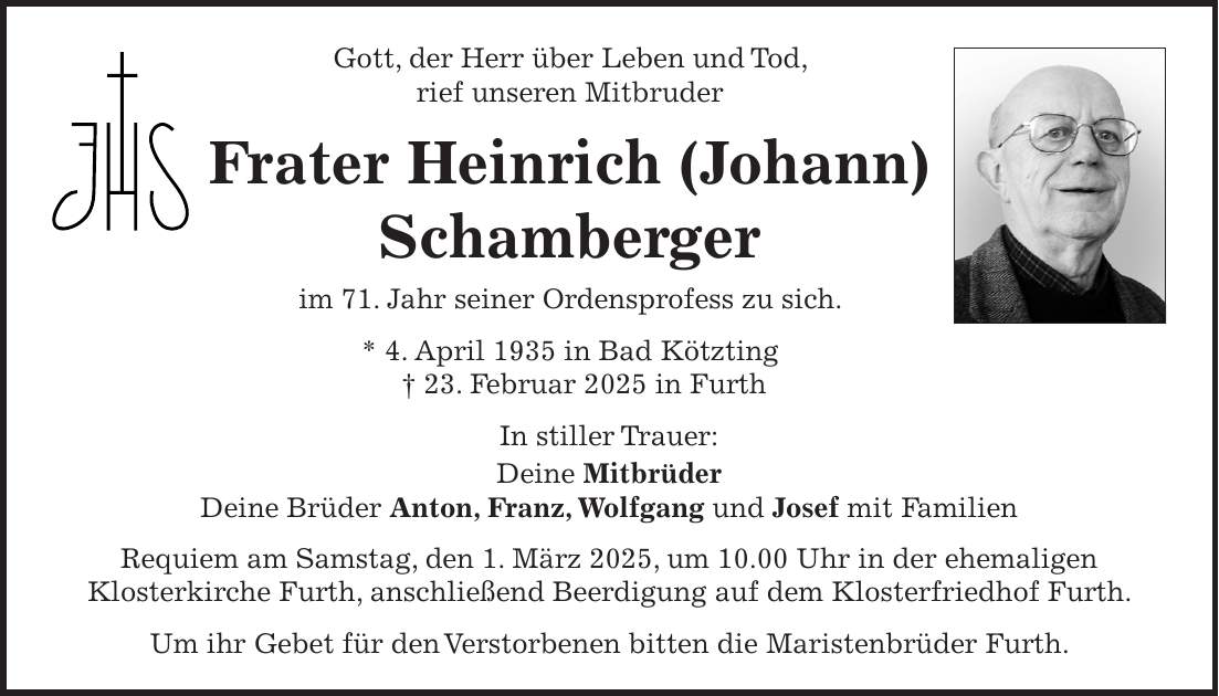 Gott, der Herr über Leben und Tod, rief unseren Mitbruder Frater Heinrich (Johann) Schamberger im 71. Jahr seiner Ordensprofess zu sich. * 4. April 1935 in Bad Kötzting + 23. Februar 2025 in Furth In stiller Trauer: Deine Mitbrüder Deine Brüder Anton, Franz, Wolfgang und Josef mit Familien Requiem am Samstag, den 1. März 2025, um 10.00 Uhr in der ehemaligen Klosterkirche Furth, anschließend Beerdigung auf dem Klosterfriedhof Furth. Um ihr Gebet für den Verstorbenen bitten die Maristenbrüder Furth.