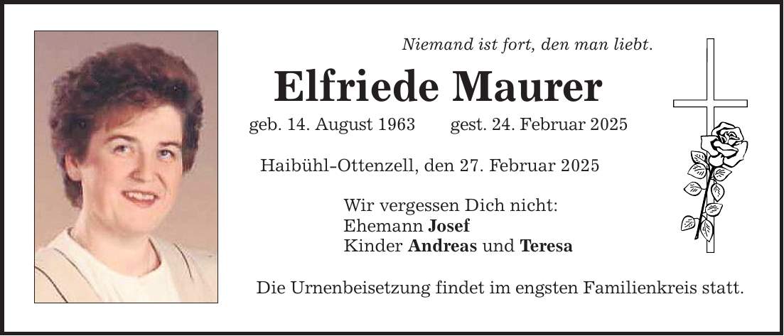 Niemand ist fort, den man liebt. Elfriede Maurer geb. 14. August 1963 gest. 24. Februar 2025 Haibühl-Ottenzell, den 27. Februar 2025 Wir vergessen Dich nicht: Ehemann Josef Kinder Andreas und Teresa Die Urnenbeisetzung findet im engsten Familienkreis statt.