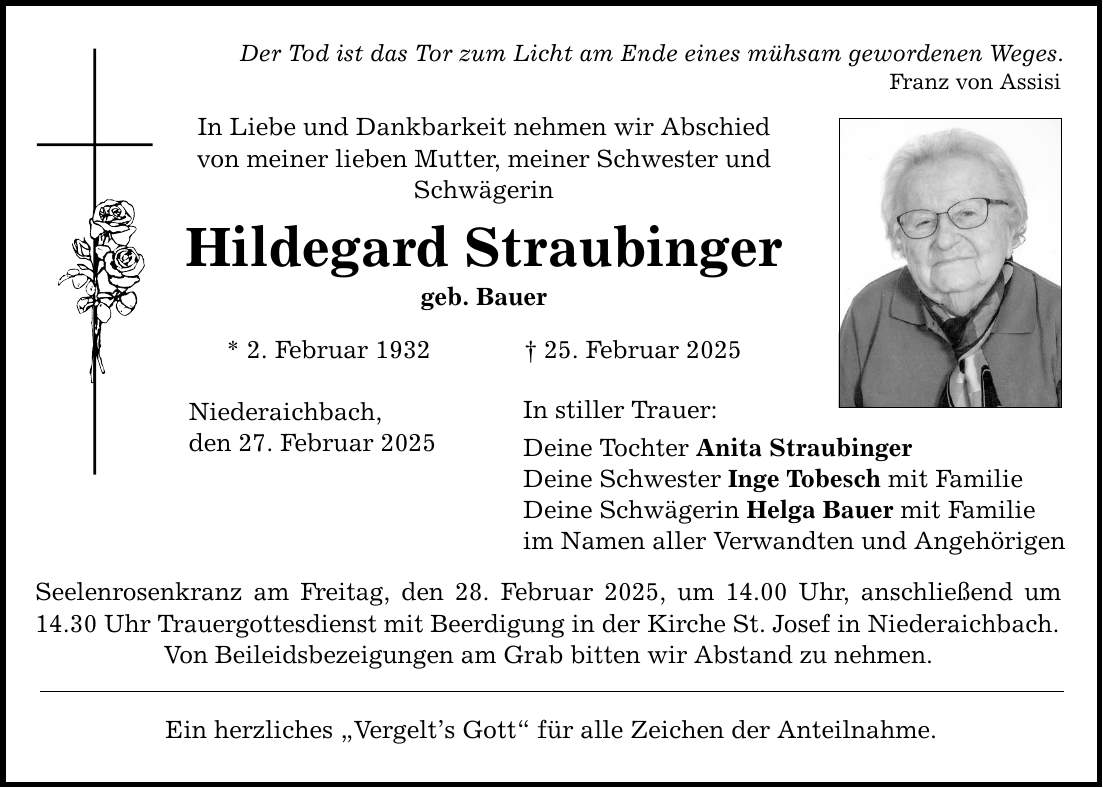 Der Tod ist das Tor zum Licht am Ende eines mühsam gewordenen Weges. Franz von Assisi In Liebe und Dankbarkeit nehmen wir Abschied von meiner lieben Mutter, meiner Schwester und Schwägerin Hildegard Straubinger geb. Bauer * 2. Februar 1932 _ 25. Februar 2025 Niederaichbach, den 27. Februar 2025 In stiller Trauer: Deine Tochter Anita Straubinger Deine Schwester Inge Tobesch mit Familie Deine Schwägerin Helga Bauer mit Familie im Namen aller Verwandten und Angehörigen Seelenrosenkranz am Freitag, den 28. Februar 2025, um 14.00 Uhr, anschließend um 14.30 Uhr Trauergottesdienst mit Beerdigung in der Kirche St. Josef in Niederaichbach. Von Beileidsbezeigungen am Grab bitten wir Abstand zu nehmen. Ein herzliches 